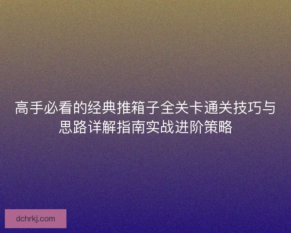 高手必看的经典推箱子全关卡通关技巧与思路详解指南实战进阶策略