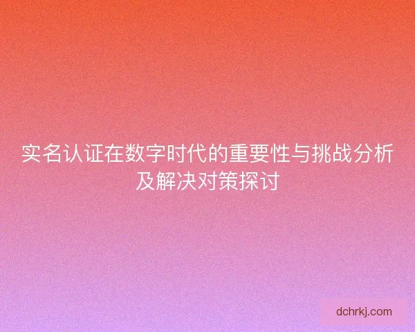 实名认证在数字时代的重要性与挑战分析及解决对策探讨