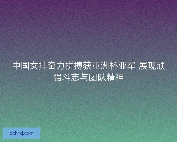 中国女排奋力拼搏获亚洲杯亚军 展现顽强斗志与团队精神