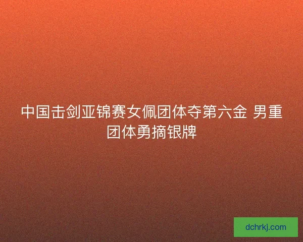 中国击剑亚锦赛女佩团体夺第六金 男重团体勇摘银牌