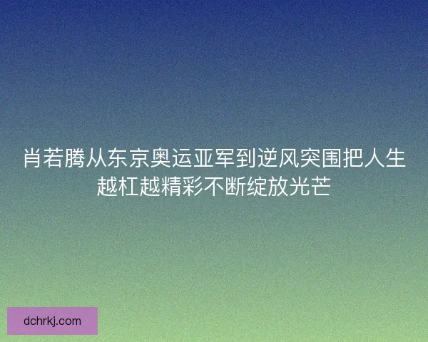 肖若腾从东京奥运亚军到逆风突围把人生越杠越精彩不断绽放光芒