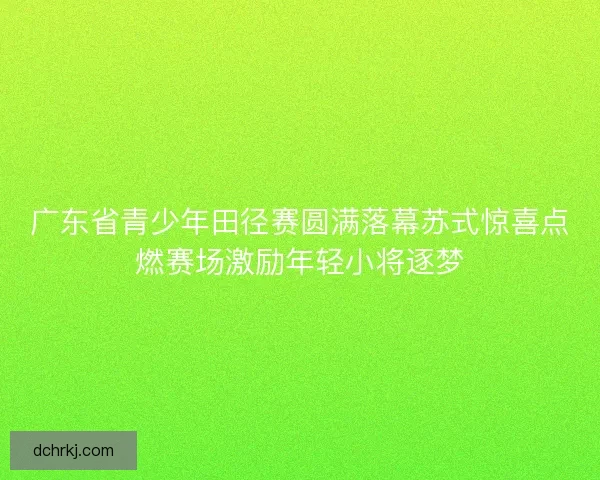 广东省青少年田径赛圆满落幕苏式惊喜点燃赛场激励年轻小将逐梦