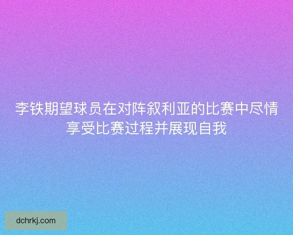 李铁期望球员在对阵叙利亚的比赛中尽情享受比赛过程并展现自我